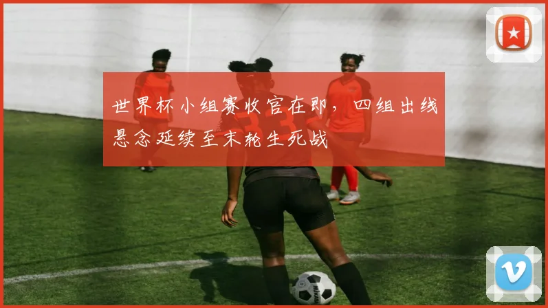 世界杯小组赛收官在即，四组出线悬念延续至末轮生死战