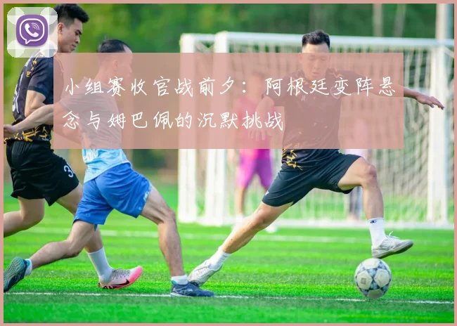 小组赛收官战前夕：阿根廷变阵悬念与姆巴佩的沉默挑战