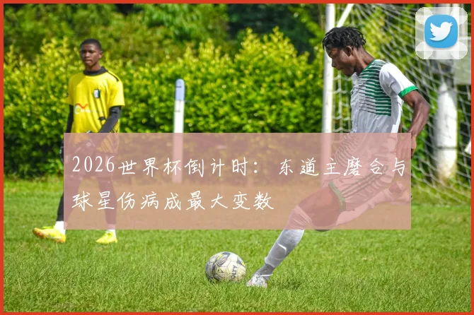 2026世界杯倒计时：东道主磨合与球星伤病成最大变数