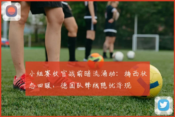 小组赛收官战前暗流涌动：梅西状态回暖，德国队锋线隐忧浮现