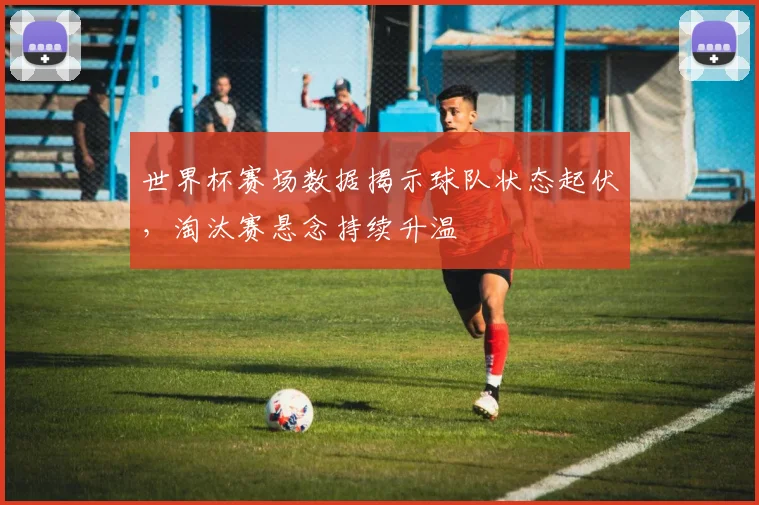 世界杯赛场数据揭示球队状态起伏，淘汰赛悬念持续升温