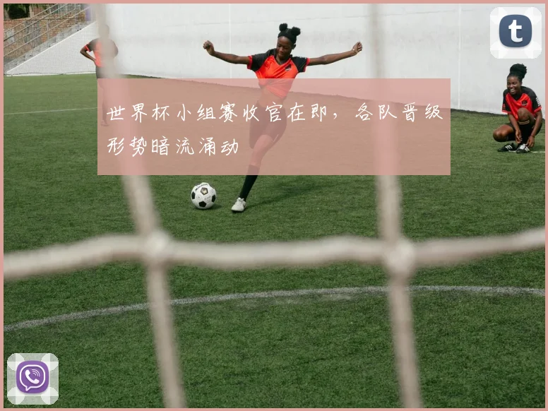 世界杯小组赛收官在即，各队晋级形势暗流涌动