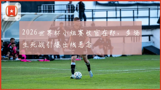 2026世界杯小组赛收官在即，多场生死战引爆出线悬念